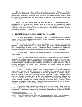 Daí o ingresso na ordem jurídica nacional de normas de Tratado em Matéria 
Tributária que considerem a possibilidade de isenções fiscais e troca de informações, 
evitando-se a sonegação, evasão e dupla tributação daqueles que obtém ganho e renda 
no exterior, e outras matérias que sejam objeto de acordos e convenções internacionais 
de natureza fiscal. 
Assim, há importantes aspectos para esclarecer a Representatividade e 
Competência no Ordenamento Jurídico Interno da Norma de Tratado em Matéria 
Tributária e sua eficácia, envolvendo-se no contexto, o federalismo e a respectiva 
autonomia dos entes federados no que concerne a competência privativa, comum, 
concorrente, supletiva e tributária. 
1.1 - COMPETÊNCIA E AUTONOMIA DOS ENTES FEDERADOS 
Na atual Carta Magna, a autonomia é dada as Pessoas Jurídicas de Direito 
Público Interno (União, Estados e Municípios), no que concerne a competência privativa, 
comum, concorrente e supletiva. 
A competência delineada no texto constitucional tem como ponto estrutural 
primeiro, a União, Pessoa Jurídica de Direito Público que exerce autonomia de seus atos 
com a independência que lhe é própria . Em seguida, passa a ser delimitada aos Estados 
Membros e Municípios, em grau de competência concorrente, comum e supletiva. 
Dispõe o artigo 22 da atual Carta Magna in verbis : “Compete privativamente a 
União legislar...” 1. 
Quer nos parecer que quando o Legislador Constituinte nomina de privativa a 
competência, está-se andando no campo da exclusividade, na qual a nenhuma outra 
Pessoa Constitucional cabe, senão através de exceção legal. Daí decorre então, que não 
se obedecendo ou ultrapassando a esfera da privacidade de legislar da União sobre as 
matérias elencadas no artigo supra nominado, se estaria diante de vertente 
inconstitucionalidade . 
O artigo 23 da Carta Magna2, traça os parâmetros da Competência Comum 
quais, sejam, aquelas que são afetas a todos os quatro entes federados, quer a União, 
quer aos Estados, quer ao Distrito Federal e quer aos municípios. É comum, porque é 
geral, alcançando a vida e a razão dos atributos do próprio Estado Federado. Diz-se 
assim, por não ser específica a um só dos entes autônomos citados, mas a todos, sem 
qualquer distinção. Pode-se dizer, então, que são atributos da própria administração do 
Estado, estando, portando, os Estados Membros, Municípios, União e Distrito Federal 
vinculados e regrados em Lei Maior a fazê-los, independentemente de um ou de outro 
ente, por ser peculiar e comum a cada um deles. 
O artigo 243 traça os liames ou parâmetros da competência concorrente para 
legislar dos Estados, do Distrito Federal e da União, dizendo que no âmbito da legislação 
concorrente a competência da União de estabelecer normas gerais, poderá ser exercida 
1 In: Constituição Brasileira. 1999, p. 23 
2 Art. 23 – É competência comum da União , dos Estados, do Distrito Federal e dos Municípios ... 
3 Art. 24 – Compete à União, aos Estados e ao Distrito Federal legislar concorrentemente ... 
 