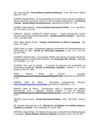 GIL, Antonio Carlos. Como elaborar projetos de pesquisa. 3º ed. São Paulo : Editora 
Atlas S.A., 1991. 
GUSMÃO, Daniela Ribeiro. Da impossibilidade de a União Federal conceder isenções de 
tributos estaduais e municipais, mesmo no caso de tratados internacionais. A:/Jornal de 
Tributos – Daniela Ribeiro de Gusmão.html. capturado em 21/04/01, p. 1-10. 
HUSECK, Carlos Roberto. Curso de Direito Internacional Público. 3 ed. São Paulo: 
Ed. LTR, 2000. p. 50 e 104. 
HORVATH, Estevão, CARVALHO, Nelson Ferreira. Tratado internacional, matéria 
tributária, pode exonerar tributos estaduais?. Revista de Direito Tributário. São Paulo, 
n.64, p. 262-268, 2000. 
LIMA, Sérgio Mourão Corrêa. Tratados internacionais no Brasil e integração. São 
Paulo : LTr, 1998. 
LOBO, Paulo Luiz Neto. Competência legislativa concorrente dos Estados-Membros na 
Constituição de 1988. Revista de Informação Legislativa, a .26, n.101, p.87-104, 
jan./mar. 1989. 
OLIVEIRA, Alexandre Nery. A Convenção 158/OIT sobre término da relação laboral por 
iniciativa patronal e o Direito Pátrio Brasileiro. A: Convenção 158 – OIT.htm. capturado 
em 21/04/2001. p.1 - 38. 
OLIVEIRA, Raul José de Galada. O preceito da soberania nas constituições na 
jurisprudência brasileiras. Revista de Informação Legislativa. Brasília, a . 37, n.146, 
abri/jun, p.153-173, 2000. 
PINTO, Roberto Wilson de Renault. Consulta. 
www.felsberg.com.br/Portugues/Artigos/pPArtigo192.html, capturado em 22/03/2002, 
p. 1-8. 
RIBEIRO, Maria de Fátima. Informações jurídicas-Direito Tributário. 
www.sindicato.org.br/prof_maria4.html, capturado em 03/04/2002, p. 1-5. 
RIBEIRO, Maria de Fátima. Considerações sobre a supremacia dos tratados 
internacionais sobre a legislação tributária brasileira: o caso do Mercosul. 
www.tributarista.org.br/content/estudos/supermac.html, capturado em 03/04/2002, 
p.1-8. 
REZECK, José Francisco. Direito Internacional Público. 23ed. São Paulo : Saraiva, 
1991. 
SÁ, Elisabeth Schneider de et al. Manual de normalização de trabalhos técnicos, 
científicos e culturais. 2º ed. Petrópolis, RJ :Vozes, 1994. 
SANCHES, Marcelo Elias. Os tratados internacionais e a disciplina dos tributos estaduais 
e municipais. Revista Dialética de Direito Tributário, São Paulo, n.59, p. 56- 66, 2001. 
 