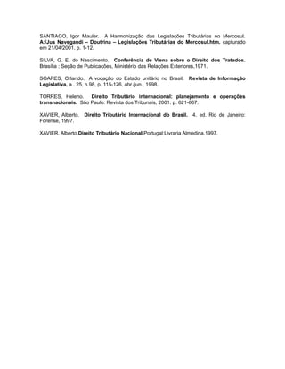 SANTIAGO, Igor Mauler. A Harmonização das Legislações Tributárias no Mercosul. 
A:/Jus Navegandi – Doutrina – Legislações Tributárias do Mercosul.htm. capturado 
em 21/04/2001. p. 1-12. 
SILVA, G. E. do Nascimento. Conferência de Viena sobre o Direito dos Tratados. 
Brasília : Seção de Publicações, Ministério das Relações Exteriores,1971. 
SOARES, Orlando. A vocação do Estado unitário no Brasil. Revista de Informação 
Legislativa, a . 25, n.98, p. 115-126, abr./jun., 1998. 
TORRES, Heleno. Direito Tributário internacional: planejamento e operações 
transnacionais. São Paulo: Revista dos Tribunais, 2001. p. 621-667. 
XAVIER, Alberto. Direito Tributário Internacional do Brasil. 4. ed. Rio de Janeiro: 
Forense, 1997. 
XAVIER, Alberto.Direito Tributário Nacional.Portugal:Livraria Almedina,1997. 
