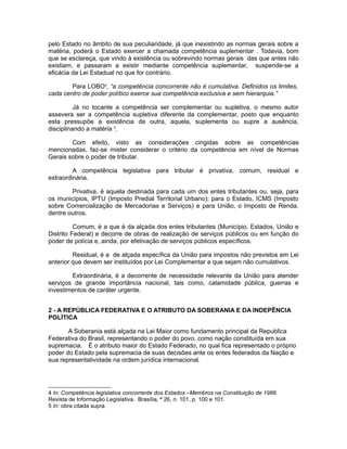 pelo Estado no âmbito de sua peculiaridade, já que inexistindo as normas gerais sobre a 
matéria, poderá o Estado exercer a chamada competência suplementar . Todavia, bom 
que se esclareça, que vindo à existência ou sobrevindo normas gerais das que antes não 
existiam, e passaram a existir mediante competência suplementar, suspende-se a 
eficácia da Lei Estadual no que for contrário. 
Para LOBO4, “a competência concorrente não é cumulativa. Definidos os limites, 
cada centro de poder político exerce sua competência exclusiva e sem hierarquia.” 
Já no tocante a competência ser complementar ou supletiva, o mesmo autor 
assevera ser a competência supletiva diferente da complementar, posto que enquanto 
esta pressupõe a existência de outra, aquela, suplementa ou supre a ausência, 
disciplinando a matéria 5. 
Com efeito, visto as considerações cingidas sobre as competências 
mencionadas, faz-se mister considerar o critério da competência em nível de Normas 
Gerais sobre o poder de tributar. 
A competência legislativa para tributar é privativa, comum, residual e 
extraordinária. 
Privativa, é aquela destinada para cada um dos entes tributantes ou, seja, para 
os municípios, IPTU (Imposto Predial Territorial Urbano); para o Estado, ICMS (Imposto 
sobre Comercialização de Mercadorias e Serviços) e para União, o Imposto de Renda, 
dentre outros. 
Comum, é a que é da alçada dos entes tributantes (Município, Estados, União e 
Distrito Federal) e decorre de obras de realização de serviços públicos ou em função do 
poder de polícia e, ainda, por efetivação de serviços públicos específicos. 
Residual, é a de alçada específica da União para impostos não previstos em Lei 
anterior que devem ser instituídos por Lei Complementar e que sejam não cumulativos. 
Extraordinária, é a decorrente de necessidade relevante da União para atender 
serviços de grande importância nacional, tais como, calamidade pública, guerras e 
investimentos de caráter urgente. 
2 - A REPÚBLICA FEDERATIVA E O ATRIBUTO DA SOBERANIA E DA INDEPÊNCIA 
POLÍTICA 
A Soberania está alçada na Lei Maior como fundamento principal da Republica 
Federativa do Brasil, representando o poder do povo, como nação constituída em sua 
supremacia. É o atributo maior do Estado Federado, no qual fica representado o próprio 
poder do Estado pela supremacia de suas decisões ante os entes federados da Nação e 
sua representatividade na ordem jurídica internacional. 
4 In: Competência legislativa concorrente dos Estados –Membros na Constituição de 1988. 
Revista de Informação Legislativa. Brasília, ª 26, n. 101, p. 100 e 101. 
5 In: obra citada supra. 
 