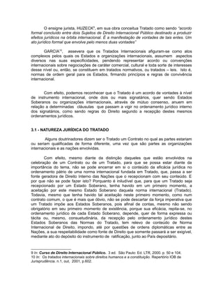 O ensigne jurista, HUZECK9, em sua obra conceitua Tratado como sendo “acordo 
formal concluído entre dois Sujeitos de Direito Internacional Público destinado a produzir 
efeitos jurídicos na órbita internacional. É a manifestação de vontades de tais entes. Um 
ato jurídico formal que envolve pelo menos duas vontades” 
GARCIA10, assevera que os Tratados Internacionais afiguram-se como atos 
complexos pelos quais os Estados e organizações internacionais, assumem aspectos 
diversos nas suas especificidades, pendendo representar acordo ou convenções 
internacionais sobre negociações de caráter comercial, cultural e toda sorte de interesses 
desse nível ou, então, se constituem em tratados normativos, ou tratados – leis. Isto é, 
normas de ordem geral para os Estados, firmando princípios e regras de convivência 
internacional. 
Com efeito, podemos reconhecer que o Tratado é um acordo de vontades à nível 
de instrumento internacional, onde dois ou mais signatários, quer sendo Estados 
Soberanos ou organizações internacionais, através de mútuo consenso, anuem em 
relação a determinadas cláusulas que passam a vigir no ordenamento jurídico interno 
dos signatários, como sendo regras do Direito segundo a recepção destes mesmos 
ordenamentos jurídicos. 
3.1 - NATUREZA JURÍDICA DO TRATADO 
Alguns doutrinadores dizem ser o Tratado um Contrato no qual as partes estariam 
ou seriam qualificadas de forma diferente, uma vez que são partes as organizações 
internacionais e as nações envolvidas. 
Com efeito, mesmo diante da distinção daqueles que estão envolvidos na 
celebração de um Contrato ou de um Tratado, para que se possa estar diante da 
importância do tema, não se pode encerrar em si o conteúdo da eficácia jurídica no 
ordenamento pátrio de uma norma internacional fundada em Tratado, que, passa a ser 
fonte geradora de Direito Interno das Nações que o recepcionam com seu conteúdo. E 
por que não se pode fazer isto? Porquanto é iniludível que, para que um Tratado seja 
recepcionado por um Estado Soberano, tenha havido em um primeiro momento, a 
aceitação por este mesmo Estado Soberano daquela norma internacional (Tratado). 
Todavia, mesmo que tenha havido tal aceitação neste primeiro momento, como num 
contrato comum, o que é mais que óbvio, não se pode descartar da força imperativa que 
um Tratado impõe aos Estados Soberanos, pois afinal de contas, mesmo não sendo 
obrigatório em seu primeiro momento de existência, porque sua eficácia, repita-se, no 
ordenamento jurídico de cada Estado Soberano, depende, quer de forma expressa ou 
tácita ou, mesmo, consuetudinária, da recepção pelo ordenamento jurídico destes 
Estados Soberanos das Normas do Tratado, tem relevo de conteúdo de Norma 
Internacional de Direito, impondo, até por questões de ordens diplomáticas entre as 
Nações, a sua respeitabilidade como fonte de Direito que somente passará a ser exigível, 
mediante ato do depósito do instrumento de ratificação, junto ao País depositário. 
9 In: Curso de Direito Internacional Público. 3 ed. São Paulo: Ed. LTR, 2000. p. 50 e 104. 
10 In: Os tratados internacionais sobre direitos humanos e a constituição. Repertório IOB de 
Jurisprudência. n.1, out, 2001, p.602. 
 