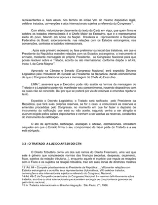 representantes e, bem assim, nos termos do inciso VIII, do mesmo dispositivo legal, 
celebrar tratados, convenções e atos internacionais sujeitos a referendo do Congresso13. 
Com efeito, vislumbra-se claramente do texto da Carta em vigor, que quem firma e 
celebra os tratados internacionais é o Chefe Maior do Executivo, que é o representante 
eleito do povo, falando em nome da Nação Brasileira e representando a República 
Federativa do Brasil, soberanamente, nas relações com os Estados estrangeiros, nas 
convenções, contratos e tratados internacionais. 
. Após este primeiro momento ou fase preliminar ou inicial das tratativas, em que o 
Presidente da República mantém relações com os Estados estrangeiros, o instrumento é 
enviado, mediante mensagem do próprio Presidente, ao Congresso Nacional para que 
possa resolver sobre o Tratado, acordo ou ato internacional, conforme dispõe o art.49, 
inciso I, da Carta Magna14. 
Aprovado na Câmara e Senado (Congresso Nacional) será expedido Decreto 
Legislativo pelo Presidente do Senado ao Presidente da República, dando conhecimento 
de que o Congresso Nacional aprova a mensagem do Chefe do Executivo. 
LIMA15, assevera que o Executivo pode não aceitar os termos da mensagem do 
Tratado e o Legislativo pode não manifestar seu consentimento, havendo dispositivos com 
os quais não se concorde. Daí por que se poderá por via de reservas e emendas rejeitar o 
texto. 
Expedido o Decreto Legislativo, o Tratado será ratificado pelo Presidente da 
República, que fará suas próprias reservas, se for o caso, e comunicará as reservas e 
emendas procedidas pelo Congresso, no momento em que for fazer o depósito do 
instrumento da ratificação que será ou não aceito, segundo venha a ser atingido o 
quorum exigido pelos países depositantes e venham a ser aceitas as reservas, constantes 
do instrumento de ratificação. 
O ato de aprovação, ratificação, aceitação e adesão, internacionais, consistem 
naqueles em que o Estado firma o seu compromisso de fazer parte do Tratado e a ele 
está obrigado. 
3.3 - O TRATADO A LUZ DO ART.98 DO CTN 
O Direito Tributário como um dos sub ramos do Direito Financeiro, uma vez que 
este é gênero que compreende normas das finanças (receitas, despesas, orçamento, 
fisco, sujeitos da relação tributária...), enquanto aquele é espécie que regula as relações 
com o Fisco e os sujeitos da relação tributária, traz em suas linhas de diretrizes mestras 
13 “Art. 84 – Compete privativamente ao Presidente da República:..., VII) manter relações com 
Estados estrangeiros e acreditar seus representantes diplomáticos; VIII) celebrar tratados, 
convenções e atos internacionais sujeitos a referendo do Congresso Nacional; 
14 Art. 49- É da Competência exclusiva do Congresso Nacional: I – resolver definitivamente sobre 
tratados, acordos ou atos internacionais que acarretem encargos ou compromissos gravosos ao 
patrimônio nacional; ... 
15 In: Tratados internacionais no Brasil e integração. São Paulo: LTr, 1988. 
 