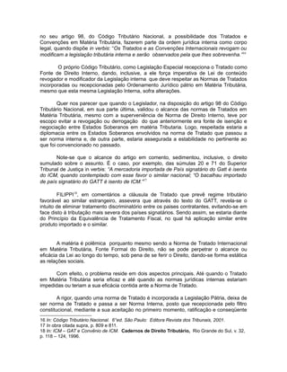no seu artigo 98, do Código Tributário Nacional, a possibilidade dos Tratados e 
Convenções em Matéria Tributária, fazerem parte da ordem jurídica interna como corpo 
legal, quando dispõe in verbis: “Os Tratados e as Convenções Internacionais revogam ou 
modificam a legislação tributária interna e serão observados pela que lhes sobrevenha.”16 
O próprio Código Tributário, como Legislação Especial recepciona o Tratado como 
Fonte de Direito Interno, dando, inclusive, a ele força imperativa de Lei de conteúdo 
revogador e modificador da Legislação interna que deve respeitar as Normas de Tratados 
incorporadas ou recepcionadas pelo Ordenamento Jurídico pátrio em Matéria Tributária, 
mesmo que esta mesma Legislação Interna, sofra alterações. 
Quer nos parecer que quando o Legislador, na disposição do artigo 98 do Código 
Tributário Nacional, em sua parte última, validou o alcance das normas de Tratados em 
Matéria Tributária, mesmo com a superveniência de Norma de Direito Interno, teve por 
escopo evitar a revogação ou derrogação do que anteriormente era fonte de isenção e 
negociação entre Estados Soberanos em matéria Tributaria. Logo, respeitada estaria a 
diplomacia entre os Estados Soberanos envolvidos na norma de Tratado que passou a 
ser norma interna e, de outra parte, estaria assegurada a estabilidade no pertinente ao 
que foi convencionado no passado. 
Note-se que o alcance do artigo em comento, sedimentou, inclusive, o direito 
sumulado sobre o assunto. É o caso, por exemplo, das súmulas 20 e 71 do Superior 
Tribunal de Justiça in verbis: “A mercadoria importada de País signatário do Gatt é isenta 
do ICM, quando contemplado com esse favor o similar nacional; “O bacalhau importado 
de país signatário do GATT é isento de ICM.”17 
FILIPPI18, em comentários a cláusula de Tratado que prevê regime tributário 
favorável ao similar estrangeiro, assevera que através do texto do GATT, revela-se o 
intuito de eliminar tratamento discriminatório entre os paises contratantes, evitando-se em 
face disto à tributação mais severa dos países signatários. Sendo assim, se estaria diante 
do Princípio da Equivalência de Tratamento Fiscal, no qual há aplicação similar entre 
produto importado e o similar. 
A matéria é polêmica porquanto mesmo sendo a Norma de Tratado Internacional 
em Matéria Tributária, Fonte Formal do Direito, não se pode perpetrar o alcance ou 
eficácia da Lei ao longo do tempo, sob pena de se ferir o Direito, dando-se forma estática 
as relações sociais. 
Com efeito, o problema reside em dois aspectos principais. Até quando o Tratado 
em Matéria Tributária seria eficaz e até quando as normas jurídicas internas estariam 
impedidas ou teriam a sua eficácia contida ante a Norma de Tratado. 
A rigor, quando uma norma de Tratado é incorporada a Legislação Pátria, deixa de 
ser norma de Tratado e passa a ser Norma Interna, posto que recepcionada pelo filtro 
constitucional, mediante a sua aceitação no primeiro momento, ratificação e conseqüente 
16 In: Código Tributário Nacional. 6°ed. São Paulo: Editora Revista dos Tribunais, 2001. 
17 In obra citada supra, p. 809 e 811. 
18 In: ICM – GAT e Convênio de ICM. Cadernos de Direito Tributário, Rio Grande do Sul, v. 32, 
p. 118 – 124, 1996. 
 