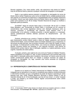 Decreto Legislativo. Ora, neste sentido, então, não estaríamos mais diante de Tratado, 
mas sim de Norma Interna, passível a qualquer momento de revogação ou derrogação. 
Assim o que poderia apenas preexistir à revogação ou derrogação da norma de 
Direito Interno (antes Tratado) por outra norma de Direito Interno, editada posteriormente, 
seria apenas um sentimento de diplomacia e respeitabilidade entre os Estados Soberanos 
envolvidos, mesmo que esta mesma norma de Direito Interno (antes Tratado), tivesse o 
poder como expresso no art. 98 do Código Tributário Nacional de revogar ou modificar a 
legislação pátria já existente. 
OLIVEIRA19 alega em estudos feitos sobre a Convenção 158 da OIT e o Direito 
Pátrio Brasileiro, que “incorporada ao Direito Pátrio, a convenção da OIT assume as 
características das normas legislativas internas sem distinção hierárquica entre as 
mesmas, porquanto a Constituição não assevera níveis distintos entre a lei 
complementar, a lei ordinária, a medida provisória, o decreto legislativo e a resolução, 
apenas estabelecendo matérias distintas passíveis de disciplinamento por ato 
normativo”. 
Portanto, entende-se que, quando o Tratado em Matéria Tributária é recepcionado 
pelo Ordenamento Jurídico Interno, perde o rótulo de Tratado, passando a ser como já 
anteriormente falado, norma de Direito Interno do Estado Soberano que o recepcionou. E 
isto porque se pode até dizer, que no primeiro momento, sob o rótulo de Tratado, se daria, 
por exemplo, no Ordenamento Jurídico Pátrio, uma norma de conteúdo dispositivo, sem 
eficácia, enquanto tramita sua recepção e, num segundo momento, como Norma do 
Ordenamento Jurídico Interno, face a ratificação, depósito e a matéria pertinente, norma 
cogente, imperativa de ordem pública. 
A solução, portanto, para vigência de uma norma de Tratado em Matéria Tributária, 
estaria respaldada na Lei Maior ou, seja, no texto constitucional, pois somente dele é que 
pode defluir a resolução prática para o problema. Isto porque, só mesmo outra norma de 
caráter constitucional poderá fazer um Tratado a qualquer momento ser objeto de 
revogação ou derrogação. Ou, seja, somente uma norma emanada do Congresso 
Nacional poderá fazê-lo. 
3.4 - REPRESENTAÇÃO E COMPETÊNCIA DO TRATADO TRIBUTÁRIO 
Quando se se reporta ao Tratado Internacional em Matéria Tributária, a primeira 
indagação que se apresenta é a de quem é competente para celebrar constitucionalmente 
o instrumento normativo, já que a competência do poder de tributar é exercida por várias 
pessoas qual, seja, União, Estados Membros, Município e Distrito Federal. E isto se 
vislumbra através do art. 24 da Constituição, que traz em seu inciso I, in verbis “compete 
à União, aos Estados e ao Distrito Federal, legislar concorrentemente sobre: Direito 
Tributário, Financeiro, ...” 
19 In: A Convenção 158/OIT sobre término da relação laboral por iniciativa patronal e o Direito 
Pátrio Brasileiro. A: Convenção 158 – OIT.htm. capturado em 21/04/2001. p.36. 
 