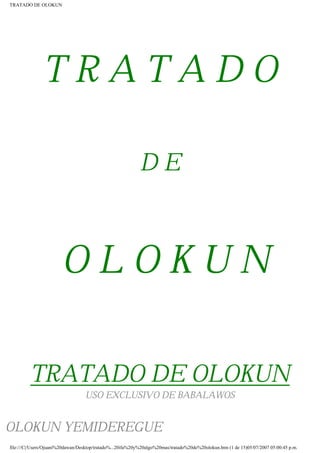 TRATADO DE OLOKUN
T R A T A D O
D E
O L O K U N
TRATADO DE OLOKUN
USO EXCLUSIVO DE BABALAWOS
OLOKUN YEMIDEREGUE
file:///C|/Users/Ojuani%20dawan/Desktop/tratado%...20ifa%20y%20algo%20mas/tratado%20de%20olokun.htm (1 de 15)05/07/2007 05:00:45 p.m.
 