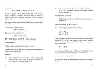 por ejemplo:
M(3) ∩ M(4) ∩ M(6) = {12, 24, 36...}
Se observa que los conjuntos M(3), M(4) y M(6) son ordenados y
finitos. Asimismo, el conjunto intersección posee un mínimo; es
decir, un valor menor que todos los demás. En este caso, es el
número 12.
Este valor se llama mínimo común múltiplo de los números dados
(3, 4 y 6).
Y se escribe del siguiente modo:
MCM (3, 4, 6) = 12
De manera genérica, indicaremos:
MCM (a, b, c) = M
2.9 Cálculo del MCM de varios números
Primer método
Mediante la descomposición de los factores primos.
Veamos primero lo que debe ocurrir entre los factores primos de un
número N y su múltiplo M.
Ejemplos:
1) 36 es múltiplo de 9. Se descomponen ambos y se observa lo
siguiente: 36 = 22
x 32
y 9 = 32
; es decir, 36 contiene 32
ó
3 x 3, que son los factores primos de 9.
2) 180 es múltiplo de 45. Se observa que 180 = 22
x 32
x 5 y
45 = 32
x 5. Esto quiere decir que 180 contiene todos los
factores primos de 45.
Podemos afirmar lo siguiente:
Si M es múltiplo de N, entonces M contiene todos los factores
primos de N.
Ahora calculemos el MCM (12, 30, 42).
Una vez realizada la descomposición, obtenemos:
12 = 22
x 3
30 = 2 x 3 x 5
42 = 2 x 3 x 7
Luego, para que el número M sea múltiplo común o mínimo común
múltiplo de 12, 30, 42, debe contener, por lo menos, todos los
factores primos que figuran en 12, 30, 42. Debe contener, por lo
menos, los factores
22
x 3 x 5 x 7
En caso de contener únicamente esos factores, será el múltiplo común
menor o el mínimo común múltiplo de los números dados.
Se deduce, entonces, lo siguiente:
Para calcular el MCM de varios números se procede de la siguiente
manera:
22 23
 