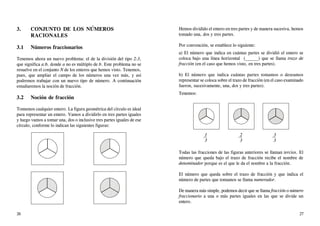 3. CONJUNTO DE LOS NÚMEROS
RACIONALES
3.1 Números fraccionarios
Tenemos ahora un nuevo problema: el de la división del tipo 2:3,
que significa a:b, donde a no es múltiplo de b. Este problema no se
resuelve en el conjunto N de los enteros que hemos visto. Tenemos,
pues, que ampliar el campo de los números una vez más, y así
podremos trabajar con un nuevo tipo de número. A continuación
estudiaremos la noción de fracción.
3.2 Noción de fracción
Tomemos cualquier entero. La figura geométrica del círculo es ideal
para representar un entero. Vamos a dividirlo en tres partes iguales
y luego vamos a tomar una, dos o inclusive tres partes iguales de ese
círculo, conforme lo indican las siguientes figuras:
Hemos dividido el entero en tres partes y de manera sucesiva, hemos
tomado una, dos y tres partes.
Por convención, se establece lo siguiente:
a) El número que indica en cuántas partes se dividió el entero se
coloca bajo una línea horizontal ( ) que se llama trazo de
fracción (en el caso que hemos visto, en tres partes).
b) El número que indica cuántas partes tomamos o deseamos
representar se coloca sobre el trazo de fracción (en el caso examinado
fueron, sucesivamente, una, dos y tres partes).
Tenemos:
1 2 3
3 3 3
Todas las fracciones de las figuras anteriores se llaman tercios. El
número que queda bajo el trazo de fracción recibe el nombre de
denominador porque es el que le da el nombre a la fracción.
El número que queda sobre el trazo de fracción y que indica el
número de partes que tomamos se llama numerador.
De manera más simple, podemos decir que se llama fracción o número
fraccionario a una o más partes iguales en las que se divide un
entero.
26 27
 