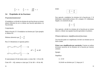 4 = 1; 5 = 1; 120 = 1
4 5 120
3.6 Propiedades de las fracciones
Propiedad fundamental
Al multiplicar o al dividir los términos de una fracción por un mismo
número diferente de cero se obtiene una fracción equivalente a la
fracción dada.
Comprobación:
Dada la fracción 2/3. Al multiplicar sus términos por 2 (por ejemplo)
se obtiene 4/6.
Debemos demostrar que 2 = 4
3 6
Para 2/3 obtendremos el siguiente gráfico:
AP = 2 de AB
3
Si representamos 4/6 del mismo entero, se tiene AQ = 4/6 de AB.
Como AP = AQ, entonces se tiene que 2/3 de AB = 4/6 de AB,
donde:
2 = 4
3 6
Esto equivale a multiplicar los términos de la fracción por 2. Si
hubiéramos representado primero 4/6 y después 2/3, hubiéramos
llegado a la conclusión de que
4 = 2
6 3
Esto equivale a dividir los términos de la fracción por un mismo
número y obtener una segunda fracción equivalente a la primera.
Primera inferencia: simplificación de fracciones
Una fracción puede ser simplificada al dividir sus términos por un
factor común.
Primer caso: simplificación por cancelación. Consiste en realizar
divisiones sucesivas de los términos de la fracción por factores
comunes.
Ejemplo:
Simplificar:
1) 12/18
Al dividir sus términos por 2 y luego por 3,
A B
A B
Q
P
32 33
 