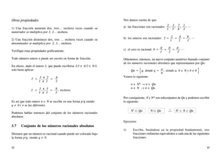 Otras propiedades
1) Una fracción aumenta dos, tres... etcétera veces cuando su
numerador se multiplica por 2, 3... etcétera.
2) Una fracción disminuye dos, tres ... etcétera veces cuando su
denominador se multiplica por 2, 3... etcétera.
Verifique estas propiedades gráficamente.
Todo número entero n puede ser escrito en forma de fracción.
En efecto, dado el entero 3, que puede escribirse 3/1 ó 6/2 ó 9/3,
solo basta aplicar:
3 = 3 x 2 = 6
1 x 2 2
3 = 3 x 3 = 9 , etcétera.
1 x 3 3
Es así que todo entero n ∈ N se escribe en una forma p/q siendo
q ≠ 0 ( ≠ se lee diferente).
Podemos hablar entonces del conjunto de los números racionales
absolutos.
3.7 Conjunto de los números racionales absolutos
Diremos que un número es racional cuando puede ser colocado bajo
la forma p/q, siendo q ≠ 0.
Nos damos cuenta de que:
a) las fracciones son racionales: 2 ; 3 ; 7 ; 1 ; ...
3 5 8 3
b) los enteros son racionales: 2 = 2 = 4 = 6 ; ...
1 2 3
c) el cero es racional: 0 = 0 = 0 = 0 ; ...
1 2 3
Obtenemos, entonces, un nuevo conjunto numérico llamado conjunto
de los números racionales absolutos que representamos por Qa:
Qa = q, donde q = a , siendo a, b ∈ N y b ≠ 0
b
Vemos lo siguiente:
n ∈ N* → n ∈ Qa
n ∈ N → n ∈ Qa
Por consiguiente, N y N* son subconjuntos de Qa y podemos escribir
lo siguiente:
N*
⊂ Qa N ⊂ Qa ∴ N*
⊂ N ⊂ Qa
Ejercicios:
1) Escriba, basándose en la propiedad fundamental, tres
fracciones ordinarias equivalentes a cada una de las siguientes
fracciones:
[
[
42 43
 