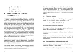 g) ∅ ⊂ {a, b, c} ( )
h) b ⊂ {b, c} ( )
i) {i, j} ∈ {g, h, i, j} ( )
2. CONJUNTO DE LOS NÚMEROS
NATURALES (N*)
Los números naturales se utilizan para responder a la pregunta
“¿Cuántos?” Los hombres primitivos desarrollaron el concepto de
número gracias a la práctica de asociar los objetos o elementos de un
conjunto con los elementos de otro. Por ejemplo, cuando por la
mañana las ovejas salían del establo, ellos ponían una piedra en una
pila por cada cabeza de ganado. Por la tarde, cuando las ovejas
regresaban, sacaban una piedra de la pila por cada oveja que entraba
en el redil. Si no sobraba ninguna piedra en la pila cuando la última
oveja había entrado en el establo, ellos sabían que el ganado estaba
completo. Ellos estaban tratando de resolver la pregunta “¿Cuántos?”
haciendo una correspondencia biunívoca entre las piedras de la pila
y las ovejas del rebaño. Por correspondencia biunívoca entendemos
que cada piedra corresponde exactamente a una oveja y que cada
oveja corresponde exactamente a una piedra, lo cual significa que el
número de ovejas es el mismo que el de piedras.
Afortunadamente, contamos con un conjunto modelo que nos puede
ayudar a saber “cuántos” existen en cada conjunto. Este conjunto
puede usarse también para confirmar que existe “exactamente tantos”
en un conjunto en relación con otro.
Este conjunto modelo es el conjunto de los números naturales,
representado por los numerales 1, 2, 3, 4, 5... Simbolizamos este
conjunto con la letra mayúscula ene con asterisco (N*).
Estos números se utilizan para contar objetos de una colección y por
eso también se llaman números de conteo. Vamos a suponer que
nuestro primer número natural sea 1. Si queremos hablar sobre
todos los números naturales incluyendo al cero, llamaremos al
conjunto conjunto de números enteros, y lo representaremos mediante
la letra N.
2.1 Números primos
Número primo es aquel que solo es divisible por sí mismo y por la
unidad. Así, son primos los números del conjunto P, o sea
P = {1, 2, 3, 5, 7, 11, 13, 17, 19...}
que forman una sucesión infinita de números.
Observe que 2 es el único número par que es primo. Cualquier otro
número par sería divisible por lo menos por 2.
Los números que no son primos se llaman números múltiplos o
compuestos.
Se debe prestar atención en distinguir cuándo un número es primo y
cuándo múltiplo. A continuación veremos cómo se reconocen los
números primos.
2.2 Reconocimiento de los números primos
Los números primos pueden ser reconocidos mediante un proceso
práctico que se basa en el hecho de que
Todo número múltiplo tiene por lo menos un divisor primo.
12 13
 