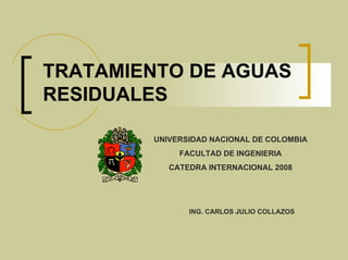 TRATAMIENTO DE AGUAS
RESIDUALES

        UNIVERSIDAD NACIONAL DE COLOMBIA
             FACULTAD DE INGENIERIA
           CATEDRA INTERNACIONAL 2008




               ING. CARLOS JULIO COLLAZOS
 