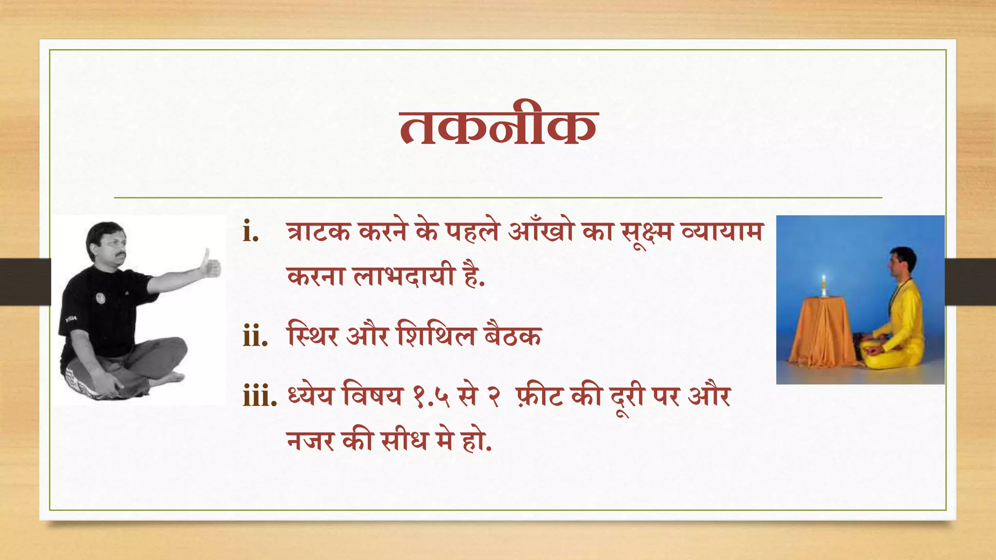तकनीक 
i. त्राटक करिे के पिले आाँखो का सूक्ष्म व्यायाम 
करिा लाभदायी िै. 
ii. तस्िर और तशतिल बैठक 
iii. ध्येय तवषय १.५ से २ िीट की दूरी पर और 
िजर की सीध मे िो. 
 