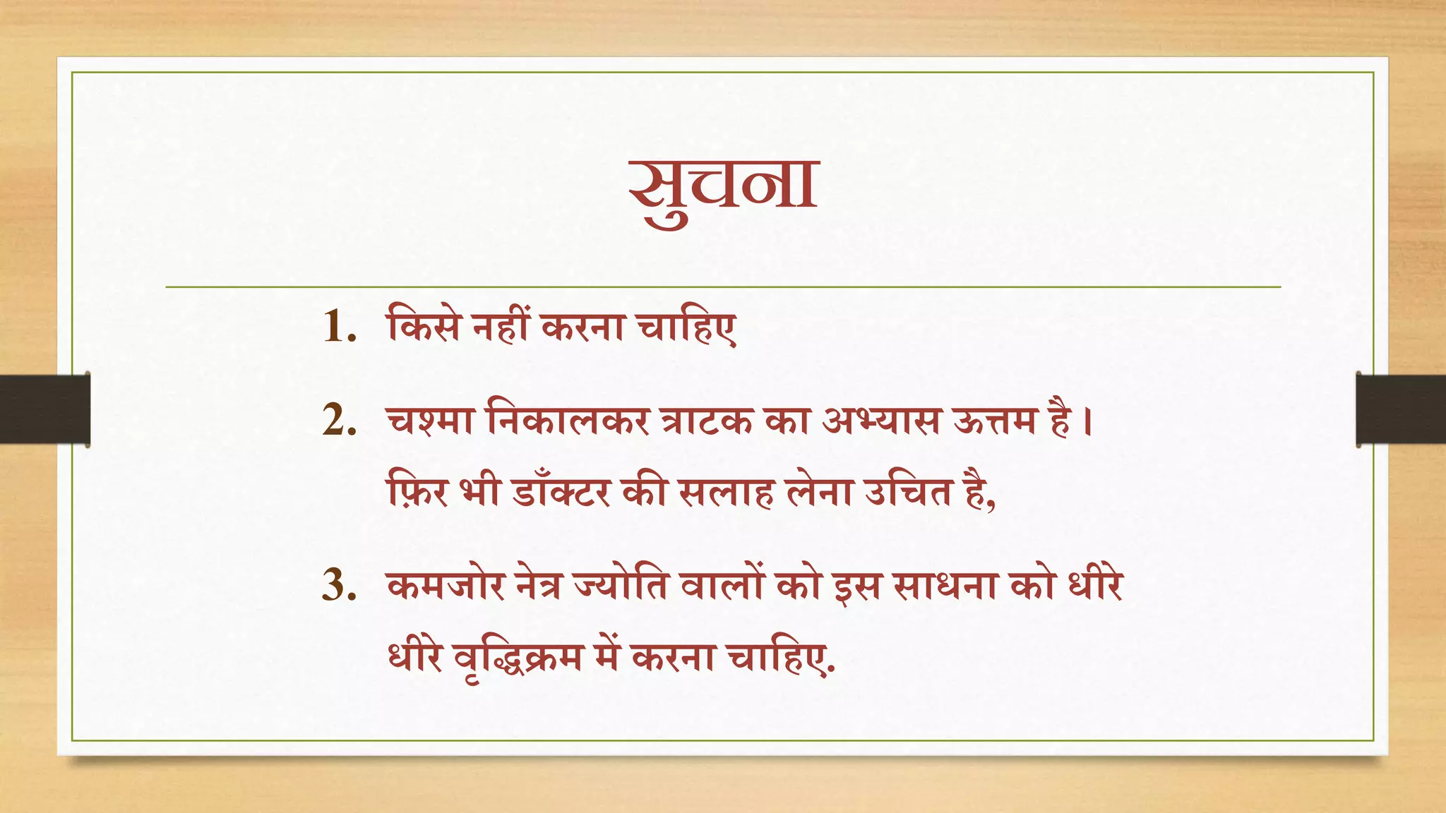 सुचना 
1. तकसे ििीं करिा चातिए 
2. चश्मा तिकालकर त्राटक का अभ्यास ऊत्तम िै । 
तिर भी डााँक्टर की सलाि लेिा उतचत िै, 
3. कमजोर िेत्र ज्योतत वालों को इस साधिा को धीरे 
धीरे वृतिक्रम में करिा चातिए. 
 