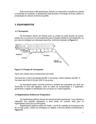 Este recozimento a alta temperatura, dissolve os carbonetos e transforma a bainita
e martensita em austenita. O resfriamento lento favorece a formação de ferrita, perlita e a
precipitação de carbono na forma de grafita.

3. EQUIPAMENTOS
3.1 Termopares
Os termopares devem ser fixados junto ao cordão de solda através de porcas
soldas com um corte em um dos segmentos para a fixação perfeita do termoelemento, ou
por meio de soldagem por descarga capacitiva, conforme mostrado na Figura 3.1.

Figura 3.1 Fixação de Termopares
Tipos mais usados para os tratamentos com solda:
Termopar tipo J (Ferro Constantã) até 800 °C de serviço, melhor trabalhar até 650 °C
Termopar tipo K (Ni Cr Ni) até 1200 °C de serviço.
Os termopares geram corrente contínua e portanto tem polaridade que deve ser
observada na hora das ligações, entre os cabos de compensação e o registrador,
geralmente o negativo é identificado com um sinal e é o metal magnético.
3.2 Registradores Gráficos de Temperatura
Os registradores gráficos devem ser periodicamente( geralmente 1 ano) aferidos e
calibrados com padrões rastreáveis, e deve existir um controle, tanto para os
registradores como para os termopares.
Registradores gráficos podem ter desde 1 ponto de medição de temperatura até
36 ou mais pontos, podem ser analógicos ou digitais, e forncem gráficos semalhantes a
Figura 3.2
18

 