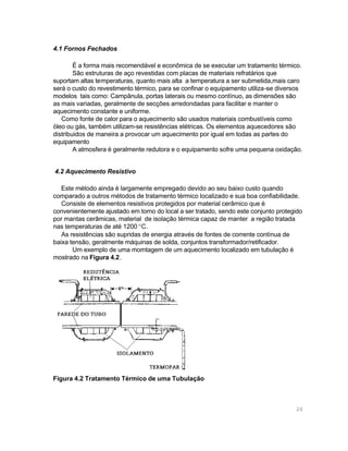 4.1 Fornos Fechados
É a forma mais recomendável e econômica de se executar um tratamento térmico.
São estruturas de aço revestidas com placas de materiais refratários que
suportam altas temperaturas, quanto mais alta a temperatura a ser submetida,mais caro
será o custo do revestimento térmico, para se confinar o equipamento utiliza-se diversos
modelos tais como: Campânula, portas laterais ou mesmo contínuo, as dimensões são
as mais variadas, geralmente de secções arredondadas para facilitar e manter o
aquecimento constante e uniforme.
Como fonte de calor para o aquecimento são usados materiais combustíveis como
óleo ou gás, também utilizam-se resistências elétricas. Os elementos aquecedores são
distribuidos de maneira a provocar um aquecimento por igual em todas as partes do
equipamento
A atmosfera é geralmente redutora e o equipamento sofre uma pequena oxidação.
4.2 Aquecimento Resistivo
Este método ainda é largamente empregado devido ao seu baixo custo quando
comparado a outros métodos de tratamento térmico localizado e sua boa confiabilidade.
Consiste de elementos resistivos protegidos por material cerâmico que é
convenientemente ajustado em torno do local a ser tratado, sendo este conjunto protegido
por mantas cerâmicas, material de isolação térmica capaz de manter a região tratada
nas temperaturas de até 1200 °C.
As resistências são supridas de energia através de fontes de corrente contínua de
baixa tensão, geralmente máquinas de solda, conjuntos transformador/retificador.
Um exemplo de uma momtagem de um aquecimento localizado em tubulação é
mostrado na Figura 4.2.

Figura 4.2 Tratamento Térmico de uma Tubulação

20

 