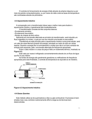 O controle do fornecimento de energia é feito através da própria máquina ou por
meio de painéis computadorizados, ou por meios de relés onde as taxas de temperatura
são controladas através de pirômetros.
4.3 Aquecimento Indutivo
A comparação com o transformador talvez seja o melhor meio para ilustrar o
aquecimento indutivo, é geralmente feito localizadamente.
O transformador consiste de três conjuntos básicos:
- Enrolamento primário;
- Enrolamento secundário;
- Núcleo de chapas de ferro silício.
Aplicando-se uma tensão alternada ao primário do transformador, será induzido um
fluxo magnético no núcleo, o qual por sua vez induzirá uma tensão no secundário.
Transferindo-se este princípio para o aquecimento indutivo numa junta tubular, será
um cabo de cobre flexível condutor de energia, enrrolado ao redor do tubo em várias
espiras. Quando a energia fluir no enrrolamento o núcleo que não é um bom condutor de
energia será aquecido, pela uma tensão alternada de frequencia apropriada.
Entre o cabo indutor e o corpo da peça é feito um isolamento térmico, mostrado na
Figura 4.3.
Este cabo por vezes é refrigerado convenientemente através de um fluxo de água
que flui no seu interior.
As fontes de energia são geralmente geradores ou retificadores de frequência
apropriada para esta finalidade, o controle de temperatura se equivale ao do resistivo.

Figura 4.3 Aquecimento Indutivo
4.4 Gases Quentes
Este método utiliza-se de queimadores a óleo ou gás combustível. O processo é bem
simples mas o seu controle é extremamente difícil e exige-se de técnicas bem
desenvolvidas.

21

 