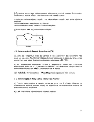 f) Considerar sempre a de maior espessura as soldas ao longo de pescoço de conexões,
fundo, casco, anel de reforço ou soldas em angulo quando ocorrer:
- Juntas em partes sujeitas a pressão com não sujeitas a pressão, será as de sujeitas a
pressão.
- Em conexões será a espessura da conexão.
- Em tubo espelho será a solda do tubo com o espelho.
g) Para reparos a En é a profundidade do reparo.

5 .2 Determinação da Taxa de Aquecimento (TA)
a) Acima de Temperatura inicial de Controle Ti (°C) a velocidade de aquecimento não
deve ser superior a TA (°C/h) divididos pela maior espessura do casco ou tampo, mas
em nenhum caso a taxa de aquecimento deverá ultrapassar a TA (°C/h).
b) As temperaturas registradas durante o aquecimento devem ser controladas
efetivamente apartir de Ti (°C) em nenhum momento não deve-se ter variação entre os
termopares maior do que ≠ a,r (°C) no intervalo de d metros.
c) A Tabela 6.1 fornece as taxas ( TA) e (TR) para as espessuras mais comuns.
5 .3 Determinação da Temperatura e Tempo de Patamar
a) Quando partes sujeitas a pressão unidas por solda com P número diferentes, o
tratamento de alivio de tensões deverá ser específico e de acordo com o material de
maior temperatura de patamar.
b) A En será sempre aquela onde for sujeita a pressão.

27

 