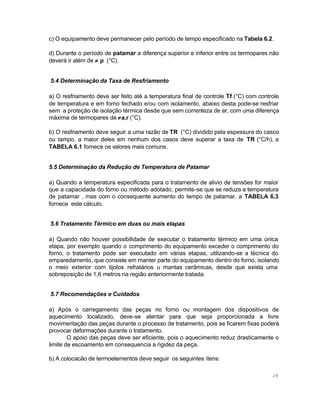 c) O equipamento deve permanecer pelo período de tempo especificado na Tabela 6.2.
d) Durante o período de patamar a diferença superior e inferior entre os termopares não
deverá ir além de ≠ p (°C).
5.4 Determinação da Taxa de Resfriamento
a) O resfriamento deve ser feito até a temperatura final de controle Tf (°C) com controle
de temperatura e em forno fechado e/ou com isolamento, abaixo desta pode-se resfriar
sem a proteção de isolação térmica desde que sem correnteza de ar, com uma diferença
máxima de termopares de ≠ a,r (°C).
b) O resfriamento deve seguir a uma razão de TR (°C) dividido pela espessura do casco
ou tampo, a maior deles em nenhum dos casos deve superar a taxa de TR (°C/h), a
TABELA 6.1 fornece os valores mais comuns.
5.5 Determinação da Redução de Temperatura de Patamar
a) Quando a temperatura especificada para o tratamento de alivio de tensões for maior
que a capacidade do forno ou método adotado, permite-se que se reduza a temperatura
de patamar , mas com o consequente aumento do tempo de patamar, a TABELA 6.3
fornece este cálculo.
5.6 Tratamento Térmico em duas ou mais etapas
a) Quando não houver possibilidade de executar o tratamento térmico em uma única
etapa, por exemplo quando o comprimento do equipamento exceder o comprimento do
forno, o tratamento pode ser executado em várias etapas, utilizando-se a técnica do
emparedamento, que consiste em manter parte do equipamento dentro do forno, isolando
o meio exterior com tijolos refratários u mantas cerâmicas, desde que exista uma
sobreposição de 1,6 metros na região anteriormente tratada.
5.7 Recomendações e Cuidados
a) Após o carregamento das peças no forno ou montagem dos dispositivos de
aquecimento localizado, deve-se atentar para que seja proporcionada a livre
movimentação das peças durante o processo de tratamento, pois se ficarem fixas poderá
provocar deformações durante o tratamento.
O apoio das peças deve ser eficiente, pois o aquecimento reduz drasticamente o
limite de escoamento em consequencia a rigidez da peça.
b) A colocacão de termoelementos deve seguir os seguintes ítens:
28

 