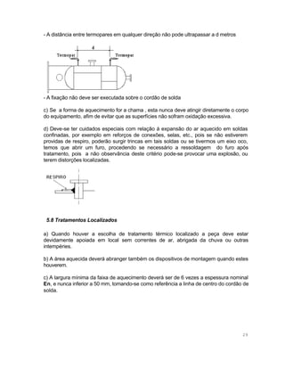 - A distância entre termopares em qualquer direção não pode ultrapassar a d metros

- A fixação não deve ser executada sobre o cordão de solda
c) Se a forma de aquecimento for a chama , esta nunca deve atingir diretamente o corpo
do equipamento, afim de evitar que as superfícies não sofram oxidação excessiva.
d) Deve-se ter cuidados especiais com relação á expansão do ar aquecido em soldas
confinadas, por exemplo em reforços de conexões, selas, etc., pois se não estiverem
providas de respiro, poderão surgir trincas em tais soldas ou se tivermos um eixo oco,
temos que abrir um furo, procedendo se necessário a ressoldagem do furo após
tratamento, pois a não observância deste critério pode-se provocar uma explosão, ou
terem distorções localizadas.

5.8 Tratamentos Localizados
a) Quando houver a escolha de tratamento térmico localizado a peça deve estar
devidamente apoiada em local sem correntes de ar, abrigada da chuva ou outras
intempéries.
b) A área aquecida deverá abranger também os dispositivos de montagem quando estes
houverem.
c) A largura mínima da faixa de aquecimento deverá ser de 6 vezes a espessura nominal
En, e nunca inferior a 50 mm, tomando-se como referência a linha de centro do cordão de
solda.

29

 