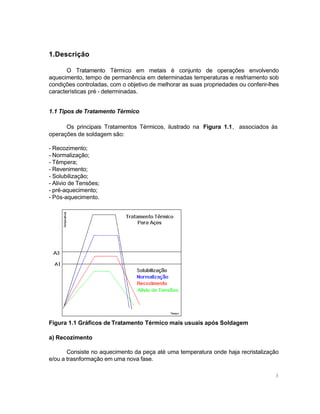 1.Descrição
O Tratamento Térmico em metais é conjunto de operações envolvendo
aquecimento, tempo de permanência em determinadas temperaturas e resfriamento sob
condições controladas, com o objetivo de melhorar as suas propriedades ou conferir-lhes
características pré - determinadas.
1.1 Tipos de Tratamento Térmico
Os principais Tratamentos Térmicos, ilustrado na Figura 1.1, associados às
operações de soldagem são:
- Recozimento;
- Normalização;
- Têmpera;
- Revenimento;
- Solubilização;
- Alivio de Tensões;
- pré-aquecimento;
- Pós-aquecimento.

Figura 1.1 Gráficos de Tratamento Térmico mais usuais após Soldagem
a) Recozimento
Consiste no aquecimento da peça até uma temperatura onde haja recristalização
e/ou a trasnformação em uma nova fase.
3

 