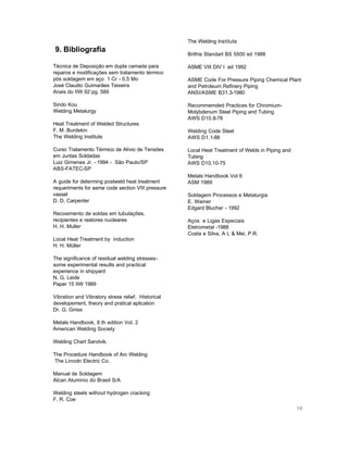 The Welding Institute

9. Bibliografia

Brithis Standart BS 5500 ed 1988

Técnica de Deposição em dupla camada para
reparos e modificações sem tratamento térmico
pós soldagem em aço 1 Cr - 0,5 Mo
José Claudio Guimarães Teixeira
Anais do IIW 92´pg. 589

ASME VIII DIV I ed 1992

Sindo Kou
Welding Metalurgy

Recommemded Practices for ChromiumMolybdenum Steel Piping and Tubing
AWS D10.8-78

Heat Treatment of Welded Structures
F. M. Burdekin
The Welding Institute
Curso Tratamento Térmico de Alívio de Tensões
em Juntas Soldadas
Luiz Gimenes Jr. - 1994 - São Paulo/SP
ABS-FATEC-SP
A guide for determing postweld heat treatment
requeriments for asme code section VIII pressure
vassel
D. D. Carpenter
Recosimento de soldas em tubulações,
recipientes e reatores nucleares
H. H. Muller
Local Heat Treatment by induction
H. H. Müller

ASME Code For Pressure Piping Chemical Plant
and Petroleum Refinery Piping
ANSI/ASME B31.3-1980

Welding Code Steel
AWS D1.1-88
Local Heat Treatment of Welds in Piping and
Tubing
AWS D10.10-75
Metals Handbook Vol 6
ASM 1989
Soldagem Processos e Metalurgia
E. Wainer
Edgard Blucher - 1992
Aços e Ligas Especiais
Eletrometal -1988
Costa e Silva, A L & Mei, P.R.

The significance of residual welding stressessome experimental results and practical
experience in shipyard
N. G. Leide
Paper 15 IIW 1989
Vibration and Vibratory stress relief, Historical
developement, theory and pratical aplication
Dr. G. Gniss
Metals Handbook, 8 th edition Vol. 2
American Welding Society
Welding Chart Sandvik.
The Procedure Handbook of Arc Welding
The Lincoln Electric Co.
Manual de Soldagem
Alcan Aluminio do Brasil S/A
Welding steels without hydrogen cracking
F. R. Coe
38

 