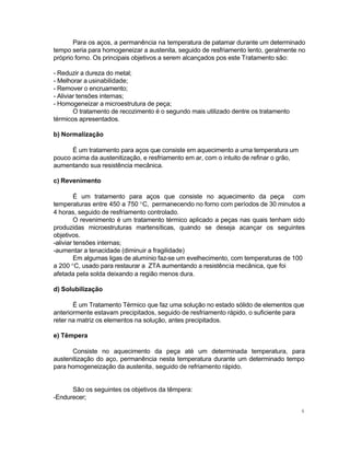 Para os aços, a permanência na temperatura de patamar durante um determinado
tempo seria para homogeneizar a austenita, seguido de resfriamento lento, geralmente no
próprio forno. Os principais objetivos a serem alcançados pos este Tratamento são:
- Reduzir a dureza do metal;
- Melhorar a usinabilidade;
- Remover o encruamento;
- Aliviar tensões internas;
- Homogeneizar a microestrutura de peça;
O tratamento de recozimento é o segundo mais utilizado dentre os tratamento
térmicos apresentados.
b) Normalização
É um tratamento para aços que consiste em aquecimento a uma temperatura um
pouco acima da austenitização, e resfriamento em ar, com o intuito de refinar o grão,
aumentando sua resistência mecânica.
c) Revenimento
É um tratamento para aços que consiste no aquecimento da peça com
temperaturas entre 450 a 750 °C, permanecendo no forno com períodos de 30 minutos a
4 horas, seguido de resfriamento controlado.
O revenimento é um tratamento térmico aplicado a peças nas quais tenham sido
produzidas microestruturas martensíticas, quando se deseja acançar os seguintes
objetivos.
-aliviar tensões internas;
-aumentar a tenacidade (diminuir a fragilidade)
Em algumas ligas de alumínio faz-se um evelhecimento, com temperaturas de 100
a 200 °C, usado para restaurar a ZTA aumentando a resistência mecânica, que foi
afetada pela solda deixando a região menos dura.
d) Solubilização
É um Tratamento Térmico que faz uma solução no estado sólido de elementos que
anteriormente estavam precipitados, seguido de resfriamento rápido, o suficiente para
reter na matriz os elementos na solução, antes precipitados.
e) Têmpera
Consiste no aquecimento da peça até um determinada temperatura, para
austenitização do aço, permanência nesta temperatura durante um determinado tempo
para homogeneização da austenita, seguido de refriamento rápido.
São os seguintes os objetivos da têmpera:
-Endurecer;
4

 