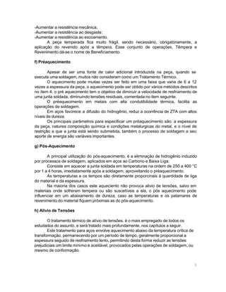 -Aumentar a resistência mecânica;
-Aumentar a resistência ao desgaste;
-Aumentar a resistência ao escoamento.
A peça temperada fica muito frágil, sendo necessário, obrigatóriamente, a
aplicação do revenido após a têmpera. Esse conjunto de operações, Têmpera e
Revenimento dá-se o nome de Beneficiamento.
f) Préaquecimento
Apesar de ser uma fonte de calor adicional introduzida na peça, quando se
executa uma soldagem, muitos não consideram como um Tratamento Térmico.
O aquecimento pode muitas vezes ser feito em uma faixa que varia de 6 a 12
vezes a espessura da peça, o aquecimento pode ser obtido por vários métodos descritos
no ítem 4, o pré aquecimento tem o objetivo de diminuir a velocidade de resfriamento de
uma junta soldada, diminuindo tensões residuais, comentada no item seguinte.
O préaquecimento em metais com alta condutibilidade térmica, facilita as
operações de soldagem.
Em aços favorece a difusão do hidrogênio, reduz a ocorrência de ZTA com altos
níveis de dureza.
Os principais parâmetros para especificar um préaquecimento são: a espessura
da peça, naturea composição química e condições metalurgicas do metal, e o nível de
restrição a que a junta está sendo submetida, também o processo de soldagem e seu
aporte de energia são variáveis importantes.
g) Pós-Aquecimento
A principal utilização do pós-aquecimento, é a eliminação de hidrogênio induzido
por processos de soldagem, aplicados em aços ao Carbono e Baixa Liga.
Consiste em aquecer a junta soldada em temperaturas na ordem de 250 a 400 °C
por 1 a 4 horas, imediatamente após a soldagem, aproveitando o préaquecimento.
As temperaturas e os tempos são diretamente proporcinais à quantidade de liga
do material e da espessura.
Na maioria dos casos este aqueciento não provoca alivio de tensões, salvo em
materiais onde sofreram tempera ou são suscetíveis a ela, o pós aquecimento pode
influenciar em um abaixamento de dureza, caso as temperaturas e os patamares de
revenimento do material fiquem próximas as do pós-aquecimento.
h) Alívio de Tensões
O tratamento térmico de alívio de tensões, é o mais empregado de todos os
estudados do assunto, e será tratado mais profundamente, nos capítulos a seguir.
Este tratamento para aços envolve aquecimento abaixo da temperatura crítica de
transformação, permanecendo por um período de tempo, geralmente proporcional a
espessura seguido de resfriamento lento, permitindo desta forma reduzir as tensões
prejudiciais um limite mínimo e aceitável, provocados pelas operações de soldagem, ou
mesmo de conformação.

5

 