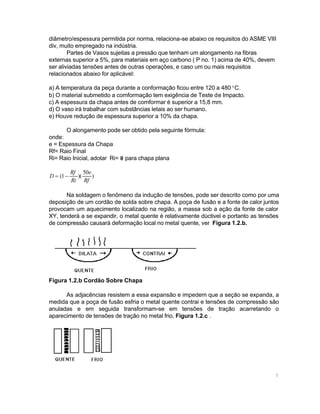 diâmetro/espessura permitida por norma, relaciona-se abaixo os requisitos do ASME VIII
div, muito empregado na indústria.
Partes de Vasos sujeitas a pressão que tenham um alongamento na fibras
externas superior a 5%, para materiais em aço carbono ( P no. 1) acima de 40%, devem
ser aliviadas tensões antes de outras operações, e caso um ou mais requisitos
relacionados abaixo for aplicável:
a) A temperatura da peça durante a conformação ficou entre 120 a 480 °C.
b) O material submetido a comformação tem exigência de Teste de Impacto.
c) A espessura da chapa antes de comformar é superior a 15,8 mm.
d) O vaso irá trabalhar com substâncias letais ao ser humano.
e) Houve redução de espessura superior a 10% da chapa.
O alongamento pode ser obtido pela seguinte fórmula:
onde:
e = Espessura da Chapa
Rf= Raio Final
Ri= Raio Inicial, adotar Ri= 8 para chapa plana
D = (1 −

Rf 50e
)(
)
Ri Rf

Na soldagem o fenômeno da indução de tensões, pode ser descrito como por uma
deposição de um cordão de solda sobre chapa. A poça de fusão e a fonte de calor juntos
provocam um aquecimento localizado na região, a massa sob a ação da fonte de calor
XY, tenderá a se expandir, o metal quente é relativamente dúctivel e portanto as tensões
de compressão causará deformação local no metal quente, ver Figura 1.2.b.

Figura 1.2.b Cordão Sobre Chapa
As adjacências resistem a essa expansão e impedem que a seção se expanda, a
medida que a poça de fusão esfria o metal quente contrai e tensões de compressão são
anuladas e em seguida transformam-se em tensões de tração acarretando o
aparecimento de tensões de tração no metal frio, Figura 1.2.c .

7

 