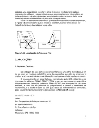 sodadas, uma boa prática é executar o alívio de tensões imediatamente após as
operações de soldagem , não permitindo a peça ter um resfriamento intermediário ao
tratamento térmico de alívio de tensões, aproveitando o préaquecimento dado, outra
maneira já tratada anteriormente é a prática do pósaquecimento.
Estas são as melhores alternativas quando soldamos materiais base temperáveis,
a Figura 1.3.b mostra como que as trincas se localizam, quando temos trincas por
hidrogênio, também chamadas de trinca a frio.

Figura 1.3.b Localização de Trincas a Frio

2. APLICAÇÕES
2.1 Aços ao Carbono
Na soldagem de aços carbono devem ser tomadas uma série de medidas, a fim
de se obter um resultado satisfatório, uma das operações que além de encarecer o
produto, e alongamento do tempo de fabricação mas impressindível é o préaquecimento.
O préaquecimento em aços Carbono, normalizados pelo SAE, utilizando-se os
processos de soldagem SMAW, GMAW, FCAW, e com um menor rigor (pode-se utilizar
temperaturas mais baixas) os processos SAW e GTAW, pois tem aporte de calor mais
elevados, e como um dos principios do préquecimento é diminuir a velocidade de
resfriamento, e o aporte de calor faz com que a taxas de resfriamento são diminuidas,
pode-se usar temperaturas inferiores às sugeridas na Fórmula 2.1 abaixo:

Pa = 500( C − 0,10) + 0, 7e
Onde:
Pa= Temperatura de Préaquecimento em °C
e= espessura em mm
C= % em Carbono do Aço
Validade:
Maateriais: SAE 1020 à 1065
9

 