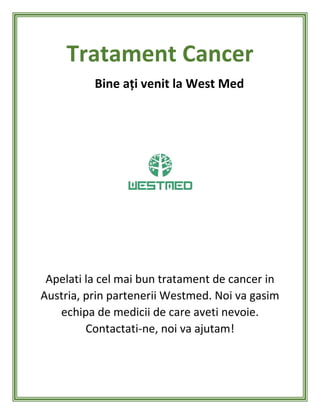 Tratament Cancer
Bine ați venit la West Med
Apelati la cel mai bun tratament de cancer in
Austria, prin partenerii Westmed. Noi va gasim
echipa de medicii de care aveti nevoie.
Contactati-ne, noi va ajutam!
 