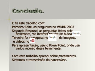 Conclusão. E fiz este trabalho com: Primeiro:Editei as perguntas no WORD 2003 Segundo:Respondi as perguntas feitas pela professora, via internet no site de busca  . Terceiro:fiz a pesquisa no  de imagens.  e vídeos no . Para apresentação, usei o PowerPoint, onde usei vários recurso dessa ferramenta. Com este trabalho aprendi sobre,tratamentos, Sintomas e transmissão da hanseníase.  