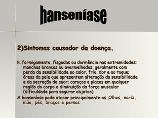 2)Sintomas causador da doença . R.  formigamento, fisgadas ou dormência nas extremidades;  manchas brancas ou avermelhadas, geralmente com perda da sensibilidade ao calor, frio, dor e ao toque; áreas da pele que apresentem alteração da sensibilidade e da secreção de suor; caroços e placas em qualquer região do corpo e diminuição da força muscular (dificuldade para segurar objetos). A hanseníase pode atacar principalmente os , Olhos, nariz, mão, pés, braços e pernas   hanseníase 