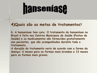 4)Quais são as metas de tratamentos ? R.  A hanseníase tem cura. O tratamento da hanseníase no Brasil é feito nos Centros Municipais de Saúde (Postos de Saúde) e os medicamentos são fornecidos gratuitamente aos pacientes, que são acompanhados durante todo o tratamento.  A duração do tratamento varia de acordo com a forma da doença: 6 meses para as formas mais brandas e 12 meses para as formas mais graves.  hanseníase 