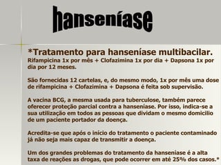 *Tratamento para hanseníase multibacilar. Rifampicina 1x por mês + Clofazimina 1x por dia + Dapsona 1x por dia por 12 meses. São fornecidas 12 cartelas, e, do mesmo modo, 1x por mês uma dose de rifampicina + Clofazimina + Dapsona é feita sob supervisão. A vacina BCG, a mesma usada para tuberculose, também parece oferecer proteção parcial contra a hanseníase. Por isso, indica-se a sua utilização em todos as pessoas que dividam o mesmo domicilio de um paciente portador da doença. Acredita-se que após o início do tratamento o paciente contaminado já não seja mais capaz de transmitir a doença. Um dos grandes problemas do tratamento da hanseníase é a alta taxa de reações as drogas, que pode ocorrer em até 25% dos casos.* hanseníase 