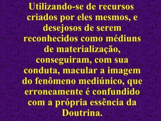 Utilizando-se de recursos criados por eles mesmos, e desejosos de serem reconhecidos como médiuns de materialização, conseguiram, com sua conduta, macular a imagem do fenômeno mediúnico, que erroneamente é confundido com a própria essência da Doutrina. 