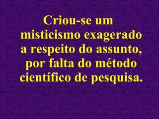 Criou-se um misticismo exagerado a respeito do assunto, por falta do método científico de pesquisa.  