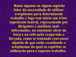 Basta alguém ou algum espírito falar da necessidade de utilizar ectoplasma para determinado trabalho e logo tem início um triste espetáculo teatral, representado por dirigentes e médiuns mal-informados, no constante abrir de boca e na salivação exagerada e forçada, como se tentando convencer alguém de que estão exsudando o ectoplasma do qual os espíritos se utilizarão para o suposto trabalho.  