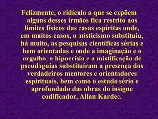 Felizmente, o ridículo a que se expõem alguns desses irmãos fica restrito aos limites físicos das casas espíritas onde, em muitos casos, o misticismo substituiu, há muito, as pesquisas científicas sérias e bem orientadas e onde a imaginação e o orgulho, a hipocrisia e a mistificação de pseudoguias substituíram a presença dos verdadeiros mentores e orientadores espirituais, bem como o estudo sério e aprofundado das obras do insigne codificador, Allan Kardec. 