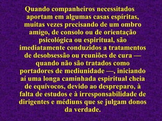 Quando companheiros necessitados aportam em algumas casas espíritas, muitas vezes precisando de um ombro amigo, de consolo ou de orientação psicológica ou espiritual, são imediatamente conduzidos a tratamentos de desobsessão ou reuniões de cura — quando não são tratados como portadores de mediunidade —, iniciando aí uma longa caminhada espiritual cheia de equívocos, devido ao despreparo, à falta de estudos e à irresponsabilidade de dirigentes e médiuns que se julgam donos da verdade. 
