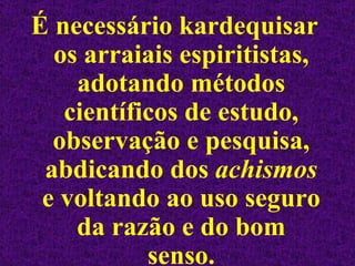 É necessário kardequisar os arraiais espiritistas, adotando métodos científicos de estudo, observação e pesquisa, abdicando dos  achismos  e voltando ao uso seguro da razão e do bom senso. 