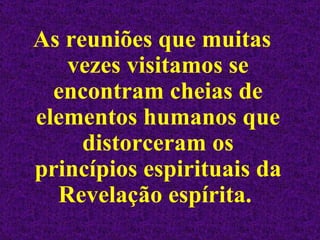 As reuniões que muitas vezes visitamos se encontram cheias de elementos humanos que distorceram os princípios espirituais da Revelação espírita.  