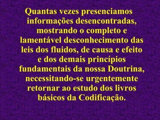 Quantas vezes presenciamos informações desencontradas, mostrando o completo e lamentável desconhecimento das leis dos fluidos, de causa e efeito e dos demais princípios fundamentais da nossa Doutrina, necessitando-se urgentemente retornar ao estudo dos livros básicos da Codificação. 