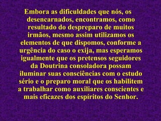 Embora as dificuldades que nós, os desencarnados, encontramos, como resultado do despreparo de muitos irmãos, mesmo assim utilizamos os elementos de que dispomos, conforme a urgência do caso o exija, mas esperamos igualmente que os pretensos seguidores da Doutrina consoladora possam iluminar suas consciências com o estudo sério e o preparo moral que os habilitem a trabalhar como auxiliares conscientes e mais eficazes dos espíritos do Senhor. 