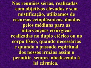 Nas reuniões sérias, realizadas com objetivos elevados e sem mistificação, utilizamos de recursos ectoplásmicos, doados pelos médiuns para as intervenções cirúrgicas realizadas no duplo etérico ou no corpo físico, quando necessárias e quando o passado espiritual dos nossos irmãos assim o permitir, sempre obedecendo à lei cármica.  
