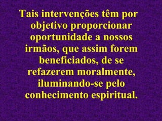 Tais intervenções têm por objetivo proporcionar oportunidade a nossos irmãos, que assim forem beneficiados, de se refazerem moralmente, iluminando-se pelo conhecimento espiritual. 