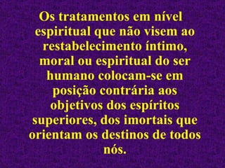 Os tratamentos em nível espiritual que não visem ao restabelecimento íntimo, moral ou espiritual do ser humano colocam-se em posição contrária aos objetivos dos espíritos superiores, dos imortais que orientam os destinos de todos nós. 