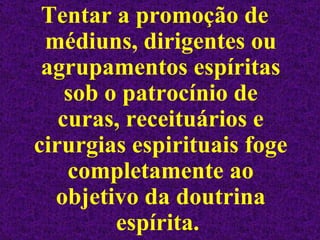 Tentar a promoção de médiuns, dirigentes ou agrupamentos espíritas sob o patrocínio de curas, receituários e cirurgias espirituais foge completamente ao objetivo da doutrina espírita.  