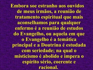 Embora soe estranho aos ouvidos de meus irmãos, a reunião de tratamento espiritual que mais aconselhamos para qualquer enfermo é a reunião de estudos do Evangelho, ou aquela em que o Evangelho é a temática principal e a Doutrina é estudada com seriedade; na qual o misticismo é abolido e impera o espírito sério, coerente e racional.   