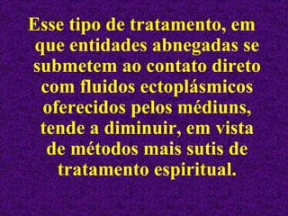 Esse tipo de tratamento, em que entidades abnegadas se submetem ao contato direto com fluidos ectoplásmicos oferecidos pelos médiuns, tende a diminuir, em vista de métodos mais sutis de tratamento espiritual. 