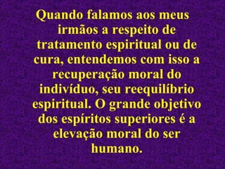 Quando falamos aos meus irmãos a respeito de tratamento espiritual ou de cura, entendemos com isso a recuperação moral do indivíduo, seu reequilíbrio espiritual. O grande objetivo dos espíritos superiores é a elevação moral do ser humano. 